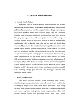 BAB 4. HASIL DAN PEMBAHASAN
4.1 Kendala Saat Praktikum
Berdasarkan kegiatan praktikum kemarin, beberapa kendala yang mungkin
dapat praktikan sampaikan adalah, pertama waktu kegiatan praktikum. Waktu kegiatan
praktikum kemarin, menurut praktikan sangatlah sedikit sehingga mempengaruhi
pelaksanaan praktikum tersebut harus dilakukan dengan cepat dan kesempatan
praktikan untuk mengendarai traktor mini sambil membajak lahan hanya sebentar.
Disamping itu juga, waktu pelaksanaan praktikum dilaksanakan siang hari
sehingga membuat praktikan sangat tidak nyaman dikarenakan panasnya terik
matahari pada waktu itu. Kendala kedua yaitu, luas area lahan yang dibajak. Luas
area yang dibajak pada waktu praktikum kemaren sangatlah minim artinya lahan
praktek tersebut itu kecil, sehingga sangatlah tidak efisien dan tidak efektif baik
dari segi pengalaman praktikan waktu membajak maupun dari segi tanah yang
dibajak. Kendala selanjutnya adalah penjelasan tentang materi. Penjelasan tentang
materi yang dipaparkan oleh para asisten sangatlah kurang misalnya saja tentang
efek dari tingkat kecepatan bajak dan penggunaan perseneleng terhadap pengaruh
tanah yang dibajak tidak dijelaskan sehingga membuat praktikan kurang faham
tentang pengaruh tersebut. Kendala keempat adalah kapasitas jumlah traktor.
Kapasitas jumlah traktor yang tersedia dengan jumlah peserta praktikan sangatlah
tidak sebanding sehingga para praktikan harus menunggu pergiliran untuk
melakukan praktek tersebut.
4.2 Review Dari Praktikum
Pada waktu praktikum kemarin, proses pengolahan tanah sekunder
dilakukan dengan menggunakan traktor mini roda empat. Traktor mini tersebut
digandengkan dengan bajak rotary untuk proses pembajakan. Bajak rotary
berfungsi untuk meratakan tanah, memecah bongkahan – bongkahan tanah setelah
dari proses pengolahan tanah primer. Untuk mengoperasikan traktor mini,
pastikan terlebih dahulu tuas persneleng dalam posisi netral. Untuk
 