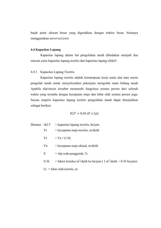 bajak putar ukuran besar yang digerakkan dengan traktor besar, biasanya
menggunakan universal joint.
4.4 Kapasitas Lapang
Kapasitas lapang dalam hal pengolahan tanah dibedakan menjadi dua
macam yaitu kapasitas lapang teoritis dan kapasitas lapang efektif.
4.4.1 Kapasitas Lapang Teoritis
Kapasitas lapang teoritis adalah kemampuan kerja suatu alat atau mesin
pengolah tanah untuk menyelesaikan pekerjaan mengolah suatu bidang tanah
Apabila alat/mesin tersebut memenuhi fungsinya seratus persen dari seluruh
waktu yang tersedia dengan kecepatan maju dan lebar olah seratus persen juga.
Secara empiris kapasitas lapang teoritis pengolahan tanah dapat ditunjukkan
sebagai berikut:
𝐾𝐿𝑇 = 0,36 (𝑉 𝑥 𝐿𝑝)
Dimana : KLT = kapasitas lapang teoritis, ha/jam
Vt = kecepatan maju teoritis, m/detik
Vt = Va / (1-S)
Va = kecepatan maju aktual, m/detik
S = slip roda penggerak, %
0.36 = faktor koreksi m2
/detik ke ha/jam ( 1 m2
/detik = 0.36 ha/jam)
Lt = lebar olah teoritis, m
 