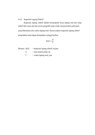 4.4.2 Kapasitas Lapang Efektif
Kapasitas lapang efektif adalah kemampuan kerja lapang rata-rata yang
efektif dari suatu alat dan mesin pengolah tanah untuk menyelesaikan pekerjaan
yang didasarkan atas waktu lapang total. Secara empiris kapasitas lapang efektif
pengolahan tanah dapat ditunjukkan sebagai berikut:
𝐾𝐿𝐸 =
𝐴
𝑇
Dimana : KLE = kapasitas lapang efektif, ha/jam
A = luas tanah terolah, ha
T = waktu lapang total, jam
 