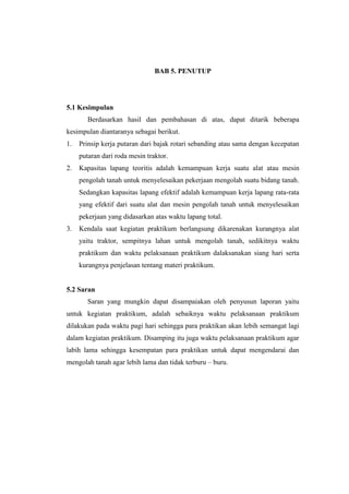 BAB 5. PENUTUP
5.1 Kesimpulan
Berdasarkan hasil dan pembahasan di atas, dapat ditarik beberapa
kesimpulan diantaranya sebagai berikut.
1. Prinsip kerja putaran dari bajak rotari sebanding atau sama dengan kecepatan
putaran dari roda mesin traktor.
2. Kapasitas lapang teoritis adalah kemampuan kerja suatu alat atau mesin
pengolah tanah untuk menyelesaikan pekerjaan mengolah suatu bidang tanah.
Sedangkan kapasitas lapang efektif adalah kemampuan kerja lapang rata-rata
yang efektif dari suatu alat dan mesin pengolah tanah untuk menyelesaikan
pekerjaan yang didasarkan atas waktu lapang total.
3. Kendala saat kegiatan praktikum berlangsung dikarenakan kurangnya alat
yaitu traktor, sempitnya lahan untuk mengolah tanah, sedikitnya waktu
praktikum dan waktu pelaksanaan praktikum dalaksanakan siang hari serta
kurangnya penjelasan tentang materi praktikum.
5.2 Saran
Saran yang mungkin dapat disampaiakan oleh penyusun laporan yaitu
untuk kegiatan praktikum, adalah sebaiknya waktu pelaksanaan praktikum
dilakukan pada waktu pagi hari sehingga para praktikan akan lebih semangat lagi
dalam kegiatan praktikum. Disamping itu juga waktu pelaksanaan praktikum agar
labih lama sehingga kesempatan para praktikan untuk dapat mengendarai dan
mengolah tanah agar lebih lama dan tidak terburu – buru.
 