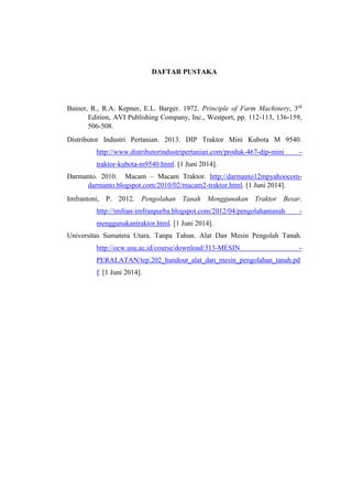 DAFTAR PUSTAKA
Bainer, R., R.A. Kepner, E.L. Barger. 1972. Principle of Farm Machinery, 3rd
Edition, AVI Publishing Company, Inc., Westport, pp. 112-113, 136-159,
506-508.
Distributor Industri Pertanian. 2013. DIP Traktor Mini Kubota M 9540.
http://www.distributorindustripertanian.com/produk-467-dip-mini -
traktor-kubota-m9540.html. [1 Juni 2014].
Darmanto. 2010. Macam – Macam Traktor. http://darmanto12mpyahoocom-
darmanto.blogspot.com/2010/02/macam2-traktor.html. [1 Juni 2014].
Imfrantoni, P. 2012. Pengolahan Tanah Menggunakan Traktor Besar.
http://imfran-imfranpurba.blogspot.com/2012/04/pengolahantanah -
menggunakantraktor.html. [1 Juni 2014].
Universitas Sumatera Utara. Tanpa Tahun. Alat Dan Mesin Pengolah Tanah.
http://ocw.usu.ac.id/course/download/313-MESIN -
PERALATAN/tep.202_handout_alat_dan_mesin_pengolahan_tanah.pd
f. [1 Juni 2014].
 