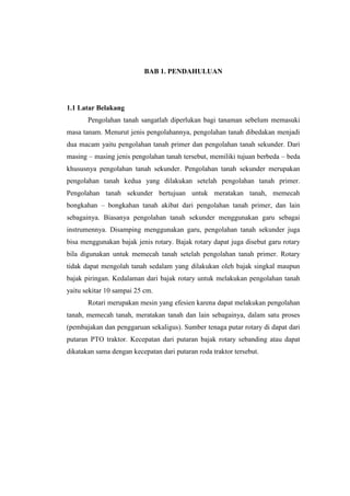 BAB 1. PENDAHULUAN
1.1 Latar Belakang
Pengolahan tanah sangatlah diperlukan bagi tanaman sebelum memasuki
masa tanam. Menurut jenis pengolahannya, pengolahan tanah dibedakan menjadi
dua macam yaitu pengolahan tanah primer dan pengolahan tanah sekunder. Dari
masing – masing jenis pengolahan tanah tersebut, memiliki tujuan berbeda – beda
khususnya pengolahan tanah sekunder. Pengolahan tanah sekunder merupakan
pengolahan tanah kedua yang dilakukan setelah pengolahan tanah primer.
Pengolahan tanah sekunder bertujuan untuk meratakan tanah, memecah
bongkahan – bongkahan tanah akibat dari pengolahan tanah primer, dan lain
sebagainya. Biasanya pengolahan tanah sekunder menggunakan garu sebagai
instrumennya. Disamping menggunakan garu, pengolahan tanah sekunder juga
bisa menggunakan bajak jenis rotary. Bajak rotary dapat juga disebut garu rotary
bila digunakan untuk memecah tanah setelah pengolahan tanah primer. Rotary
tidak dapat mengolah tanah sedalam yang dilakukan oleh bajak singkal maupun
bajak piringan. Kedalaman dari bajak rotary untuk melakukan pengolahan tanah
yaitu sekitar 10 sampai 25 cm.
Rotari merupakan mesin yang efesien karena dapat melakukan pengolahan
tanah, memecah tanah, meratakan tanah dan lain sebagainya, dalam satu proses
(pembajakan dan penggaruan sekaligus). Sumber tenaga putar rotary di dapat dari
putaran PTO traktor. Kecepatan dari putaran bajak rotary sebanding atau dapat
dikatakan sama dengan kecepatan dari putaran roda traktor tersebut.
 