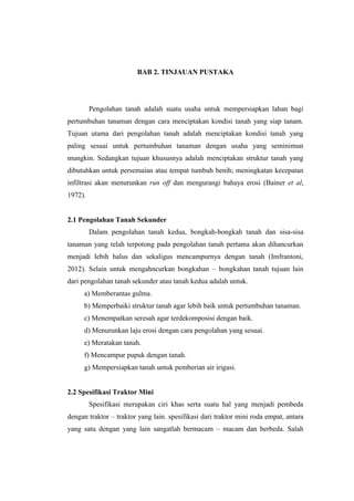 BAB 2. TINJAUAN PUSTAKA
Pengolahan tanah adalah suatu usaha untuk mempersiapkan lahan bagi
pertumbuhan tanaman dengan cara menciptakan kondisi tanah yang siap tanam.
Tujuan utama dari pengolahan tanah adalah menciptakan kondisi tanah yang
paling sesuai untuk pertumbuhan tanaman dengan usaha yang seminimun
mungkin. Sedangkan tujuan khususnya adalah menciptakan struktur tanah yang
dibutuhkan untuk persemaian atau tempat tumbuh benih; meningkatan kecepatan
infiltrasi akan menurunkan run off dan mengurangi bahaya erosi (Bainer et al,
1972).
2.1 Pengolahan Tanah Sekunder
Dalam pengolahan tanah kedua, bongkah-bongkah tanah dan sisa-sisa
tanaman yang telah terpotong pada pengolahan tanah pertama akan dihancurkan
menjadi lebih halus dan sekaligus mencampurnya dengan tanah (Imfrantoni,
2012). Selain untuk mengahncurkan bongkahan – bongkahan tanah tujuan lain
dari pengolahan tanah sekunder atau tanah kedua adalah untuk.
a) Memberantas gulma.
b) Memperbaiki struktur tanah agar lebih baik untuk pertumbuhan tanaman.
c) Menempatkan seresah agar terdekomposisi dengan baik.
d) Menurunkan laju erosi dengan cara pengolahan yang sesuai.
e) Meratakan tanah.
f) Mencampur pupuk dengan tanah.
g) Mempersiapkan tanah untuk pemberian air irigasi.
2.2 Spesifikasi Traktor Mini
Spesifikasi merupakan ciri khas serta suatu hal yang menjadi pembeda
dengan traktor – traktor yang lain. spesifikasi dari traktor mini roda empat, antara
yang satu dengan yang lain sangatlah bermacam – macam dan berbeda. Salah
 