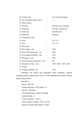 28. cylinder type : Two external cylinders
29. No.of standard remote valves : 1
30. Other features
31. Steering : hydraulic power steering
32. Hood type : Full open, slanted type
33. Deck type : Semi flat deck
34. Panel type : Electronic
35. Standard Tire Size
36. front : 12.4 - 24
37. Rear : 18.4 - 30
38. Dimension
39. Over length mm : 3760
40. Over width (minimum) mm : 2030
41. Over height (W/ROPS) mm : 2350
42. Wheelbase mm : 2250
43. Ground clearance (drawber) mm : 450
44. Tread Front / Rear mm : 1540 - 1660 / 1540 - 1940
45. Weight
46. Weight (w/ROPS) Kg : 2710
Sedangkan tipe traktor yang digunakan ketika praktikum, menurut
pendapat praktikan adalah traktor mini TA 3304. Spesifikasi dari traktor tersebut
adalah sebagai berikut.
Spesifikasi :
- Motor : SD 2100
- Tenaga Maximum / Max Output : 33
- Putaran : 2200 Rpm
- Tipe Berpendingin : Diesel 4 Langkah
- Jumlah Silinder : 2
- Volume Langkah : 1.806 cc
- Garis Tengah x Langkah : 100 x 115 mm
- Kapasitas Tangki Bahan Bakar : 48 liter
 