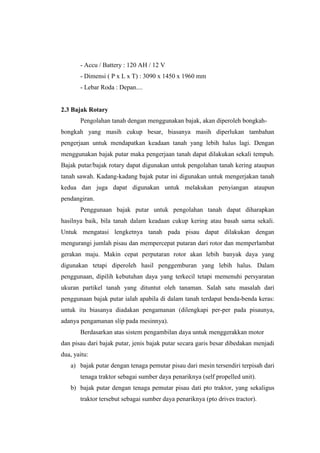 - Accu / Battery : 120 AH / 12 V
- Dimensi ( P x L x T) : 3090 x 1450 x 1960 mm
- Lebar Roda : Depan....
2.3 Bajak Rotary
Pengolahan tanah dengan menggunakan bajak, akan diperoleh bongkah-
bongkah yang masih cukup besar, biasanya masih diperlukan tambahan
pengerjaan untuk mendapatkan keadaan tanah yang lebih halus lagi. Dengan
menggunakan bajak putar maka pengerjaan tanah dapat dilakukan sekali tempuh.
Bajak putar/bajak rotary dapat digunakan untuk pengolahan tanah kering ataupun
tanah sawah. Kadang-kadang bajak putar ini digunakan untuk mengerjakan tanah
kedua dan juga dapat digunakan untuk melakukan penyiangan ataupun
pendangiran.
Penggunaan bajak putar untuk pengolahan tanah dapat diharapkan
hasilnya baik, bila tanah dalam keadaan cukup kering atau basah sama sekali.
Untuk mengatasi lengketnya tanah pada pisau dapat dilakukan dengan
mengurangi jumlah pisau dan mempercepat putaran dari rotor dan memperlambat
gerakan maju. Makin cepat perputaran rotor akan lebih banyak daya yang
digunakan tetapi diperoleh hasil penggemburan yang lebih halus. Dalam
penggunaan, dipilih kebutuhan daya yang terkecil tetapi memenuhi persyaratan
ukuran partikel tanah yang dituntut oleh tanaman. Salah satu masalah dari
penggunaan bajak putar ialah apabila di dalam tanah terdapat benda-benda keras:
untuk itu biasanya diadakan pengamanan (dilengkapi per-per pada pisaunya,
adanya pengamanan slip pada mesinnya).
Berdasarkan atas sistem pengambilan daya untuk menggerakkan motor
dan pisau dari bajak putar, jenis bajak putar secara garis besar dibedakan menjadi
dua, yaitu:
a) bajak putar dengan tenaga pemutar pisau dari mesin tersendiri terpisah dari
tenaga traktor sebagai sumber daya penariknya (self propelled unit).
b) bajak putar dengan tenaga pemutar pisau dati pto traktor, yang sekaligus
traktor tersebut sebagai sumber daya penariknya (pto drives tractor).
 