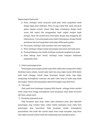 Bagian-bagian bajak putar
a) Pisau, berfungsi untuk mencacah tanah pada waktu pengolahan tanah
dengan bajak putar dilakukan. Pisau ini juga cukup baik untuk mencacah
gulma maupun seresah, namun tidak dapat menutupnya dengan tanah
secara baik seperti bila menggunakan bajak singkal maupun bajak
piringan. Besar dan jumlah pisau disesuaikan dengan daya penggerak dan
keperluannya. Cara pemasangan pisau dalam hubungannya dengan bentuk
permukaan dan hasil pengolahan tanah dapat dilihat pada gambar.
b) Poros putar, berfungsi untuk memutar rotor-rotor bajak putar.
c) Rotor, berfungsi sebagai tempat pemasangan pisau-pisau dari bajak putar.
d) Penutup belakang (rear shield), berfungsi membantu penghancuran tanah.
e) Roda dukung (land wheel), berfungsi untuk mengatur kedalaman
pengolahan tanah.
1) Sistem pemasangan pisau
Pemasangan pisau dengan jumlah yang lebih sedikit akan memperoleh sedikit
hambatan karena adanya seresah pada tanah dan pisau dapat masuk lebih dalam
pada tanah sehingga seresah dapat bercampur dengan tanah. Juga dapat
mengurangi kemungkinan macetnya alat pada waktu kerja di tanah yang basah
dan lengket. Namun hasil pengolahan diperoleh bongkah yang lebih besar.
2) Tipe tanah
Pada tanah berat kandungan lempung lebih banyak, sehingga kohesi partikel
tanah cukup besar hingga kemungkinan hasil pengerjaan tanah dapat bervariasi
dari halus sampai kasar.
3) Kecepatan perputaran pisau
Pada kecepatan maju tetap, makin cepat perputaran pisau akan diperoleh
pemotongan yang semakin halus; makin lambat perputaran pisau maka hasil
pemotongan akan besar-besar. Pada kecepatan rendah, kemungkinan
penyumbatan oleh tanah dan seresah makin besar tetapi kecepatan yang besar
akan dapat merusak struktur tanah dan mengurangi umur pemakaian pisau.
 