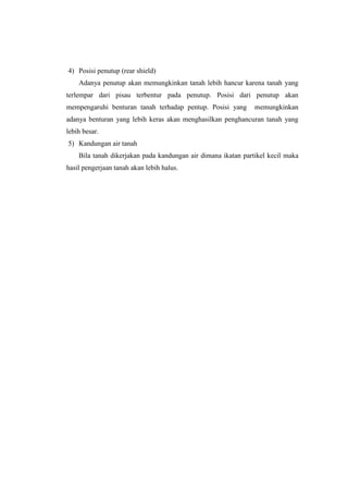 4) Posisi penutup (rear shield)
Adanya penutup akan memungkinkan tanah lebih hancur karena tanah yang
terlempar dari pisau terbentur pada penutup. Posisi dari penutup akan
mempengaruhi benturan tanah terhadap pentup. Posisi yang memungkinkan
adanya benturan yang lebih keras akan menghasilkan penghancuran tanah yang
lebih besar.
5) Kandungan air tanah
Bila tanah dikerjakan pada kandungan air dimana ikatan partikel kecil maka
hasil pengerjaan tanah akan lebih halus.
 
