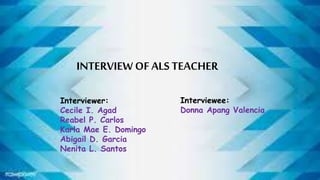 INTERVIEW OFALS TEACHER
Interviewer:
Cecile I. Agad
Reabel P. Carlos
Karla Mae E. Domingo
Abigail D. Garcia
Nenita L. Santos
Interviewee:
Donna Apang Valencia
 