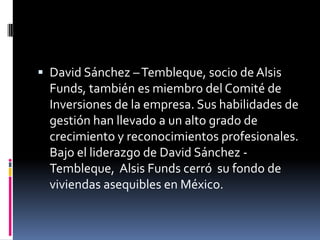  David Sánchez – Tembleque, socio de Alsis

Funds, también es miembro del Comité de
Inversiones de la empresa. Sus habilidades de
gestión han llevado a un alto grado de
crecimiento y reconocimientos profesionales.
Bajo el liderazgo de David Sánchez Tembleque, Alsis Funds cerró su fondo de
viviendas asequibles en México.

 