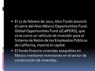 El 17 de febrero de 2011, Alsis Funds anunció

el cierre del Alsis México Opportunities Fund.
Global Opportunities Fund 2(CalPERS), que
sirve como un vehículo de inversión para el
Sistema de Retiro de los Empleados Públicos
de California, inyectó el capital.
 El fondo financia viviendas asequibles en
México mediante inversiones en el sector de
construcción de viviendas.

 
