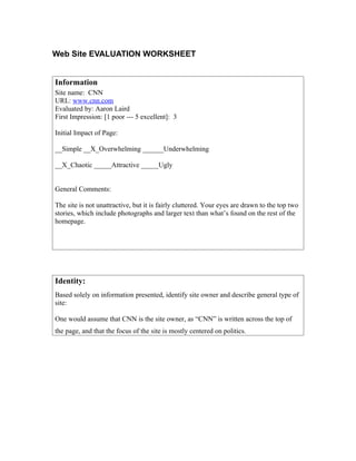 Web Site EVALUATION WORKSHEET


Information
Site name: CNN
URL: www.cnn.com
Evaluated by: Aaron Laird
First Impression: [1 poor --- 5 excellent]: 3

Initial Impact of Page:

__Simple __X_Overwhelming ______Underwhelming

__X_Chaotic _____Attractive _____Ugly


General Comments:

The site is not unattractive, but it is fairly cluttered. Your eyes are drawn to the top two
stories, which include photographs and larger text than what’s found on the rest of the
homepage.




Identity:
Based solely on information presented, identify site owner and describe general type of
site:

One would assume that CNN is the site owner, as “CNN” is written across the top of
the page, and that the focus of the site is mostly centered on politics.
 
