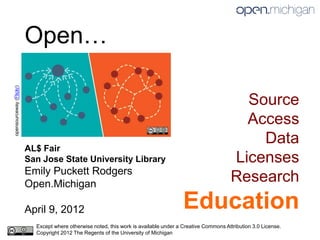 Open…
opensourceway (Flickr)




                                                                                                              Source
                                                                                                              Access
                                                                                                                Data
                         AL$ Fair
                         San Jose State University Library                                                  Licenses
                         Emily Puckett Rodgers
                         Open.Michigan
                                                                                                            Research
                         April 9, 2012                                                  Education
                           Except where otherwise noted, this work is available under a Creative Commons Attribution 3.0 License.
                           Copyright 2012 The Regents of the University of Michigan
 