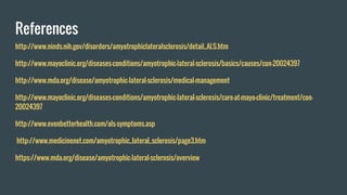 References
http://www.ninds.nih.gov/disorders/amyotrophiclateralsclerosis/detail_ALS.htm
http://www.mayoclinic.org/diseases-conditions/amyotrophic-lateral-sclerosis/basics/causes/con-20024397
http://www.mda.org/disease/amyotrophic-lateral-sclerosis/medical-management
http://www.mayoclinic.org/diseases-conditions/amyotrophic-lateral-sclerosis/care-at-mayo-clinic/treatment/con-
20024397
http://www.evenbetterhealth.com/als-symptoms.asp
http://www.medicinenet.com/amyotrophic_lateral_sclerosis/page3.htm
https://www.mda.org/disease/amyotrophic-lateral-sclerosis/overview
 