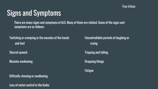 Signs and Symptoms
Twitching or cramping in the muscles of the hands
and feet
Slurred speech
Muscles weakening
Difficulty chewing or swallowing
Loss of motor control in the limbs
There are many signs and symptoms of ALS. Many of them are related. Some of the signs and
symptoms are as follows:
Uncontrollable periods of laughing or
crying
Tripping and falling
Dropping things
Fatigue
Trey Urban
 