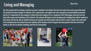 Living and Managing
The ALS patient will be needing a positive pressure ventilator to breathe, this does not need to be used around the clock.
The patient will show changes in behavior, diet, mannerisms, and might even have moments of uncontrollable emotional
bursts; it is important for the caregiver to know that and recognize it as a symptom of ALS. Massages, heat and rest can
help with cramps and twitching in ALS patients. The patient will begin to start drooling and a feeding tube will be needed as
the patient will not be able to swallow because the muscles for that function will not work as well. A power chair will want
to be considered for the patient because mobility will be limited. A lot of support has been gained from the viral trend
known as the ALS Ice Bucket challenge and the ALS Association.
Skye Perez
 