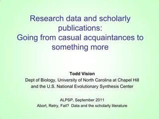 Research data and scholarly publications:Going from casual acquaintances to something more Todd Vision Dept of Biology, University of North Carolina at Chapel Hill and the U.S. National Evolutionary Synthesis Center ALPSP, September 2011 Abort, Retry, Fail?  Data and the scholarly literature 