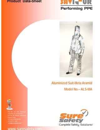 Product Data-Sheet

Aluminized Suit-Meta Aramid
Model No.– ALS-MA

Plot No.- 42, A/B, Yoginagar
Township, Nr. Zenith Tins,
N H No. 08, Chhani, Vadodara,
Gujarat, India.
+91-265-2760150/162,
+91-9879111087
info@suresafety.com

 