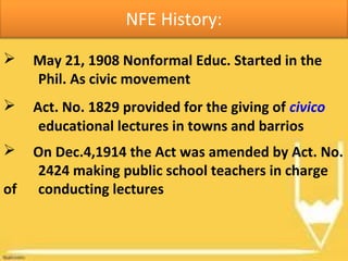  May 21, 1908 Nonformal Educ. Started in the
Phil. As civic movement
NFE History:
 Act. No. 1829 provided for the giving of civico
educational lectures in towns and barrios
 On Dec.4,1914 the Act was amended by Act. No.
2424 making public school teachers in charge
of conducting lectures
 