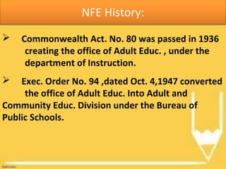 NFE History:
 Commonwealth Act. No. 80 was passed in 1936
creating the office of Adult Educ. , under the
department of Instruction.
 Exec. Order No. 94 ,dated Oct. 4,1947 converted
the office of Adult Educ. Into Adult and
Community Educ. Division under the Bureau of
Public Schools.
 