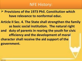 NFE History:
 Provisions of the 1973 Phil. Constitution which
have relevance to nonformal educ.
Article II Sec. 4. The State shall strengthen the family
as basic social institution. The natural right
and duty of parents in rearing the youth for civic
efficiency and the development of moral
character shall receive the aid support of the
government.
 