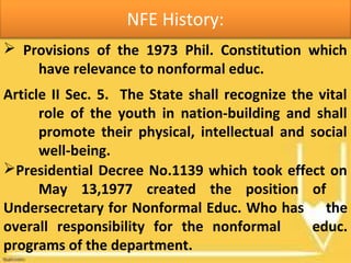 NFE History:
 Provisions of the 1973 Phil. Constitution which
have relevance to nonformal educ.
Article II Sec. 5. The State shall recognize the vital
role of the youth in nation-building and shall
promote their physical, intellectual and social
well-being.
Presidential Decree No.1139 which took effect on
May 13,1977 created the position of
Undersecretary for Nonformal Educ. Who has the
overall responsibility for the nonformal educ.
programs of the department.
 
