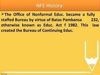 NFE History:
The Office of Nonformal Educ. became a fully
staffed Bureau by virtue of Batas Pambansa 232,
otherwise known as Educ. Act f 1982. This law
created the Bureau of Continuing Educ.
 