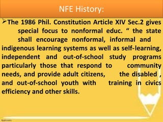 NFE History:
The 1986 Phil. Constitution Article XIV Sec.2 gives
special focus to nonformal educ. “ the state
shall encourage nonformal, informal and
indigenous learning systems as well as self-learning,
independent and out-of-school study programs
particularly those that respond to community
needs, and provide adult citizens, the disabled ,
and out-of-school youth with training in civics
efficiency and other skills.
 