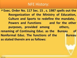 NFE History:
Exec. Order No. 117 Sec. 15 , s. 1987 spells out the
Reorganization of the Ministry of Education,
Culture and Sports to redefine the mandate,
Powers and Functions and for the other
purposes, provided among others,
renaming of Continuing Educ. as the Bureau of
Nonformal Educ. The functions of the Bureau
as stated therein are as follows:
 