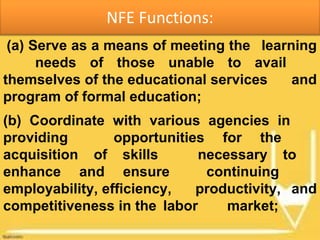 NFE Functions:
(a) Serve as a means of meeting the learning
needs of those unable to avail
themselves of the educational services and
program of formal education;
(b) Coordinate with various agencies in
providing opportunities for the
acquisition of skills necessary to
enhance and ensure continuing
employability, efficiency, productivity, and
competitiveness in the labor market;
 