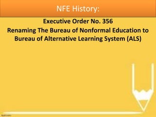 NFE History:
Executive Order No. 356
Renaming The Bureau of Nonformal Education to
Bureau of Alternative Learning System (ALS)
 