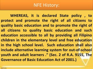 NFE History:
WHEREAS, it is declared State policy , to
protect and promote the right of all citizens to
quality basic education and to promote the right of
all citizens to quality basic education and such
education accessible to all by providing all Filipino
children in the elementary level and free education
in the high school level. Such education shall also
include alternative learning system for out-of-school
youth and adult learners .” (Sec. 2 of R.A. 9155, The
Governance of Basic Education Act of 2001.)
 