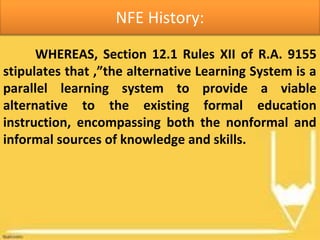 NFE History:
WHEREAS, Section 12.1 Rules XII of R.A. 9155
stipulates that ,”the alternative Learning System is a
parallel learning system to provide a viable
alternative to the existing formal education
instruction, encompassing both the nonformal and
informal sources of knowledge and skills.
 