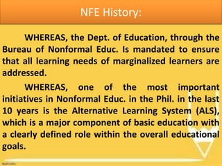 NFE History:
WHEREAS, the Dept. of Education, through the
Bureau of Nonformal Educ. Is mandated to ensure
that all learning needs of marginalized learners are
addressed.
WHEREAS, one of the most important
initiatives in Nonformal Educ. in the Phil. in the last
10 years is the Alternative Learning System (ALS),
which is a major component of basic education with
a clearly defined role within the overall educational
goals.
 