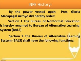 NFE History:
By the power vested upon Pres. Gloria
Macapagal Arroyo did hereby order:
Section 1 The Bureau of Nonformal Education
is hereby renamed to Bureau of Alternative Learning
System (BALS)
Section 2 The Bureau of Alternative Learning
System (BALS) shall have the following functions:
 
