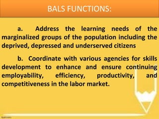 BALS FUNCTIONS:
a. Address the learning needs of the
marginalized groups of the population including the
deprived, depressed and underserved citizens
b. Coordinate with various agencies for skills
development to enhance and ensure continuing
employability, efficiency, productivity, and
competitiveness in the labor market.
 