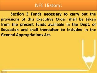NFE History:
Section 3 Funds necessary to carry out the
provisions of this Executive Order shall be taken
from the present funds available in the Dept. of
Education and shall thereafter be included in the
General Appropriations Act.
 