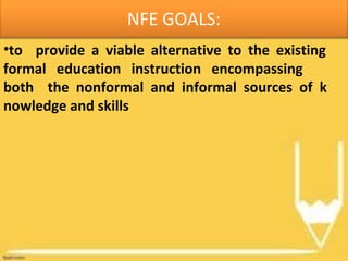 NFE GOALS:
•to provide a viable alternative to the existing
formal education instruction encompassing
both the nonformal and informal sources of k
nowledge and skills
 