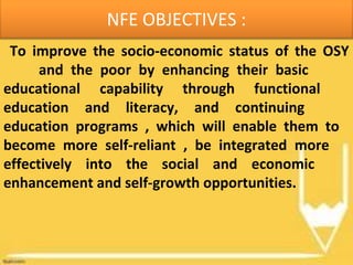NFE OBJECTIVES :
To improve the socio-economic status of the OSY
and the poor by enhancing their basic
educational capability through functional
education and literacy, and continuing
education programs , which will enable them to
become more self-reliant , be integrated more
effectively into the social and economic
enhancement and self-growth opportunities.
 