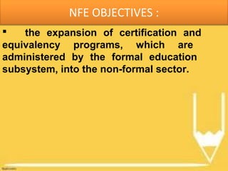 NFE OBJECTIVES :
 the expansion of certification and
equivalency programs, which are
administered by the formal education
subsystem, into the non-formal sector.
 