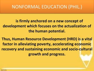 is firmly anchored on a new concept of
development which focuses on the actualization of
the human potential.
Thus, Human Resource Development (HRD) is a vital
factor in alleviating poverty, accelerating economic
recovery and sustaining economic and socio-cultural
growth and progress.
NONFORMAL EDUCATION (PHIL.)
 