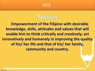 NFE
Empowerment of the Filipino with desirable
knowledge, skills, attitudes and values that will
enable him to think critically and creatively; act
innovatively and humanely in improving the quality
of his/ her life and that of his/ her family,
community and country.
 