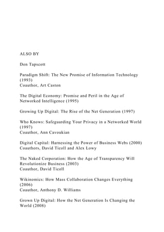 ALSO BY
Don Tapscott
Paradigm Shift: The New Promise of Information Technology
(1993)
Coauthor, Art Caston
The Digital Economy: Promise and Peril in the Age of
Networked Intelligence (1995)
Growing Up Digital: The Rise of the Net Generation (1997)
Who Knows: Safeguarding Your Privacy in a Networked World
(1997)
Coauthor, Ann Cavoukian
Digital Capital: Harnessing the Power of Business Webs (2000)
Coauthors, David Ticoll and Alex Lowy
The Naked Corporation: How the Age of Transparency Will
Revolutionize Business (2003)
Coauthor, David Ticoll
Wikinomics: How Mass Collaboration Changes Everything
(2006)
Coauthor, Anthony D. Williams
Grown Up Digital: How the Net Generation Is Changing the
World (2008)
 