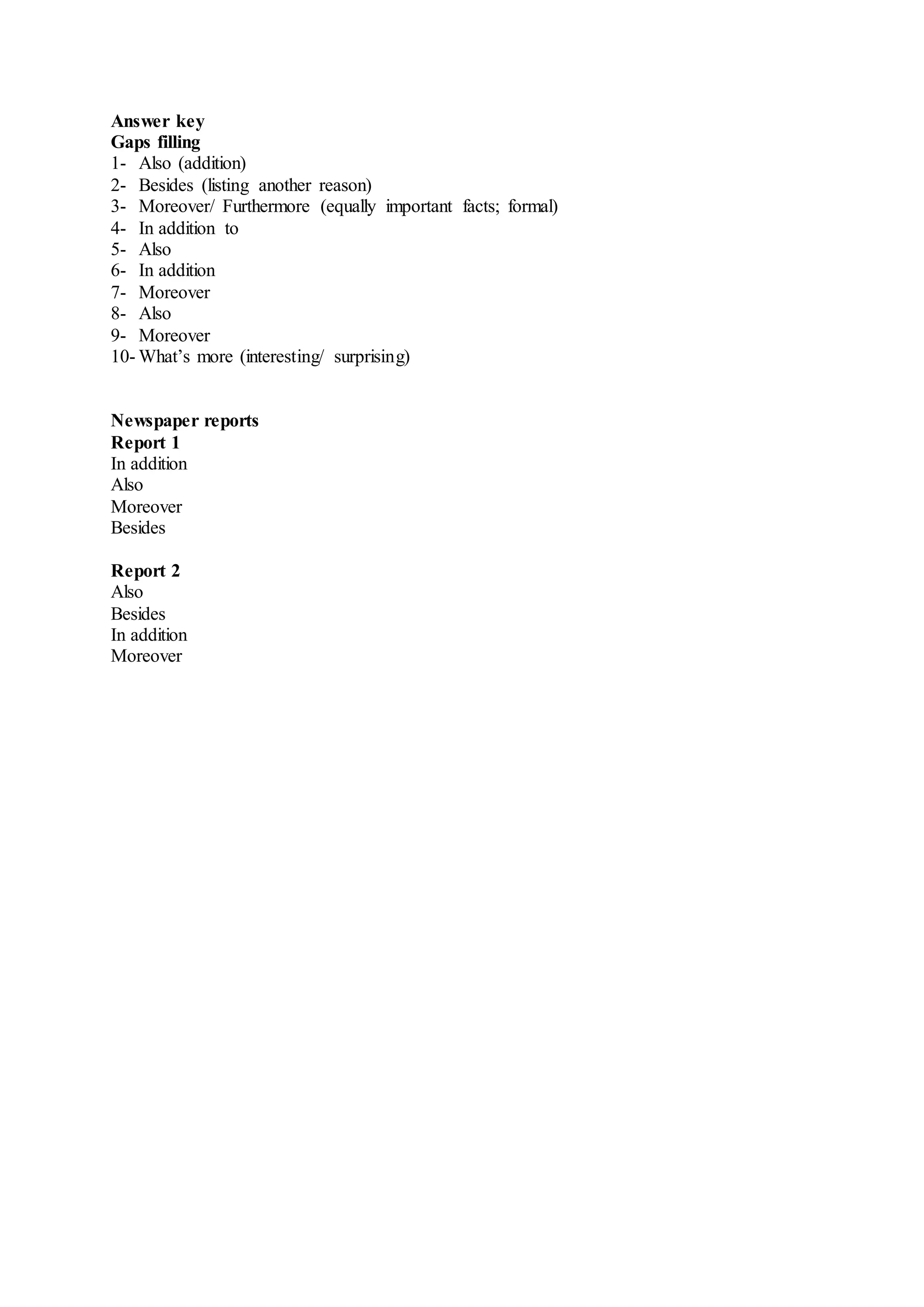 Answer key
Gaps filling
1- Also (addition)
2- Besides (listing another reason)
3- Moreover/ Furthermore (equally important facts; formal)
4- In addition to
5- Also
6- In addition
7- Moreover
8- Also
9- Moreover
10- What’s more (interesting/ surprising)
Newspaper reports
Report 1
In addition
Also
Moreover
Besides
Report 2
Also
Besides
In addition
Moreover
 