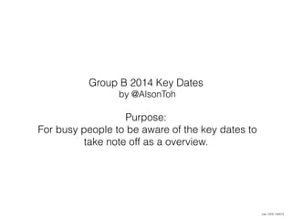 Group B 2014 Key Dates 
by @AlsonToh 
Purpose: 
For busy people to be aware of the key dates to 
take note off as a overview. 
caa 1559 130914 
 