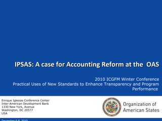 IPSAS: A case for Accounting Reform at the  OAS 2010 ICGFM Winter Conference Practical Uses of New Standards to Enhance Transparency and Program Performance   December 6-8, 2010 Enrique Iglesias Conference Center Inter-American Development Bank 1330 New York, Avenue Washington, DC 20577 USA 