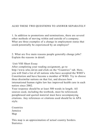 ALSO THESE TWO QUESTIONS TO ANSWER SEPARATELY
1. In addition to promotions and terminations, there are several
other methods of moving within and outside of a company.
What are three examples of a change in employment status that
could potentially be experienced by an employee?
2. What are five main reasons people generally change jobs?
Explain the reasons in detail.
Unit VIII Short Essay
After completing your reading assignment, go to
http://www.who.int/en and click on the “Countries” tab. Here,
you will find a list of all nations who have accepted the WHO’s
Constitution and have become a member of WHO. Try to choose
three dissimilar nations on that list, and discuss how
international human rights law has improved health care in each
nation since 2002.
Your response should be at least 500 words in length. All
sources used, including the textbook, must be referenced;
paraphrased and quoted material must have accompanying
citations. Any references or citations used should be in APA
style.
Countries
Jamaica
Map
This map is an approximation of actual country borders.
Statistics
 