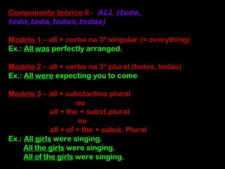 Componente teórico 6 - ALL (tudo,
todo,toda,todos,todas)
Modelo 1 – all + verbo na 3ª singular (= everything)
Ex.: All was perfectly arranged.
Modelo 2 – all + verbo na 3ª plural (todos, todas)
Ex.: All were expecting you to come
Modelo 3 – all + substantivo plural
ou
all + the + subst.plural
ou
all + of + the + subst. Plural
Ex.: All girls were singing.
All the girls were singing.
All of the girls were singing.
 