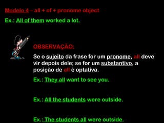 Modelo 4 – all + of + pronome object
Ex.: All of them worked a lot.
OBSERVAÇÃO:
Se o sujeito da frase for um pronome, all deve
vir depois dele; se for um substantivo, a
posição de all é optativa.
Ex.: They all want to see you.
Ex.: All the students were outside.
Ex.: The students all were outside.
 