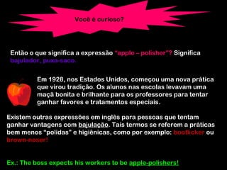 Você é curioso?
Então o que significa a expressão “apple – polisher”? Significa
bajulador, puxa-saco.
Em 1928, nos Estados Unidos, começou uma nova prática
que virou tradição. Os alunos nas escolas levavam uma
maçã bonita e brilhante para os professores para tentar
ganhar favores e tratamentos especiais.
Existem outras expressões em inglês para pessoas que tentam
ganhar vantagens com bajulação. Tais termos se referem a práticas
bem menos “polidas” e higiênicas, como por exemplo: bootlicker ou
brown-noser!
Ex.: The boss expects his workers to be apple-polishers!
 