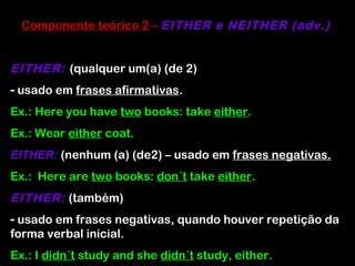 Componente teórico 2 – EITHER e NEITHER (adv.)
EITHER: (qualquer um(a) (de 2)
- usado em frases afirmativas.
Ex.: Here you have two books: take either.
Ex.: Wear either coat.
EITHER: (nenhum (a) (de2) – usado em frases negativas.
Ex.: Here are two books: don´t take either.
EITHER: (também)
- usado em frases negativas, quando houver repetição da
forma verbal inicial.
Ex.: I didn´t study and she didn´t study, either.
 